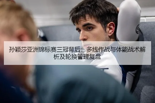 孙颖莎亚洲锦标赛三冠背后：多线作战与体能战术解析及轮换管理复盘
